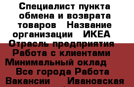 Специалист пункта обмена и возврата товаров › Название организации ­ ИКЕА › Отрасль предприятия ­ Работа с клиентами › Минимальный оклад ­ 1 - Все города Работа » Вакансии   . Ивановская обл.